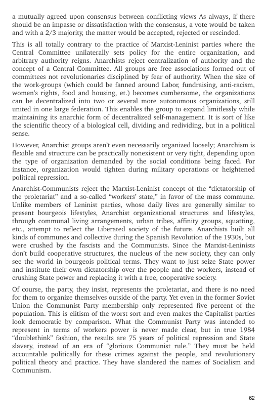 a mutually agreed upon consensus between conflicting views As always, if there should be an impasse or dissatisfaction with the consensus, a vote would be taken and with a 2/3 majority, the matter would be accepted, rejected or rescinded.  “This is all totally contrary to the practice of Markist-Leninist parties where the Central Committee unilaterally sets policy for the entire organization, and arbitrary authority reigns. Anarchists reject centralization of authority and the concept of a Central Committee. All groups are free associations formed out of committees not revolutionaries disciplined by fear of authority. When the size of the work-groups (which could be fanned around Labor, fundraising, anti-racism, ‘women’s rights, food and housing, et.) becomes cumbersome, the organizations can be decentralized into two or several more autonomous organizations, stil united in one large federation. This enables the group to expand limitlessly while maintaining its anarchic form of decentralized self-management. It is sort of like the scientific theory of a biological cell, dividing and redividing, but in a political sense.  However, Anarchist groups aren’t even necessarily organized loosely; Anarchism is flexible and structure can be practically nonexistent or very tight, depending upon the type of organization demanded by the social conditions being faced. For instance, organization would tighten during military operations or heightened political repression.  Anarchist-Communists reject the Marxist-Leninist concept of the “dictatorship of the proletariat” and a so-called “workers’ state,” in favor of the mass commune. Unlike members of Leninist parties, whose daily lives are generally similar to present bourgeois lifestyles, Anarchist organizational structures and lifestyles, through communal living arrangements, urban tribes, affinity groups, squating, etc, attempt to reflect the Liberated society of the future. Anarchists built all Kinds of communes and collective during the Spanish Revolution of the 1930s, but were crushed by the fascists and the Communists. Since the Marxist-Leninists don’t build cooperative structures, the nucleus of the new society, they can only see the world in bourgeois political terms. They want to just seize State power and institute their own dictatorship over the people and the workers, instead of crushing State power and replacing it with a free, cooperative society.  OF course, the party, they insist, represents the proletariat, and there is no need for them to organize themselves outside of the party. Yet even in the former Soviet Union the Communist Party membership only represented five percent of the ‘population. This is elitism of the worst sort and even makes the Capitalist parties look democratic by comparison. What the Communist Party was intended to represent in terms of workers power is never made clear, but in true 1984 “doublethink” fashion, the results are 75 years of political repression and State slavery, instead of an era of “glorious Communist rule.” They must be held accountable politically for these crimes against the people, and revolutionary political theory and practice. They have slandered the names of Socialism and Communism. 